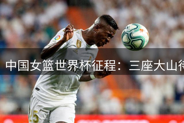 中国女篮世界杯征程：三座大山待跨越，2米26新秀成关键