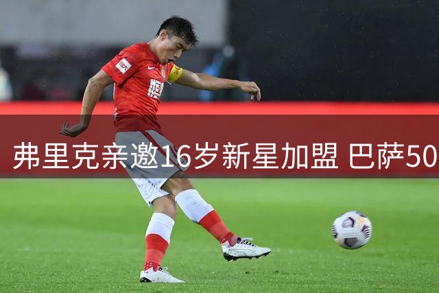 弗里克亲邀16岁新星加盟 巴萨50万欧签下德国后卫