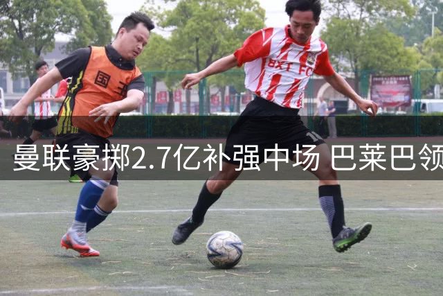 曼联豪掷2.7亿补强中场 巴莱巴领衔争冠阵容