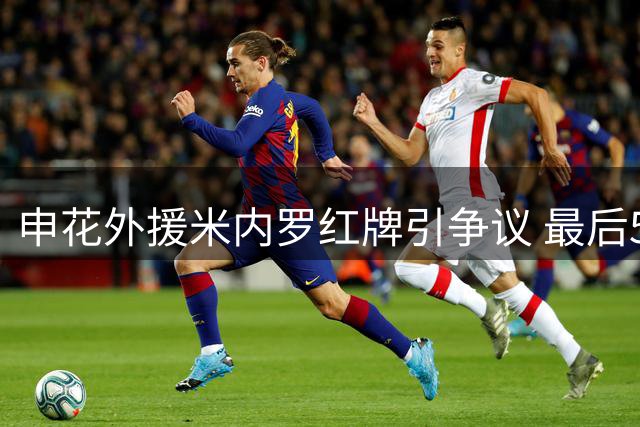 申花外援米内罗红牌引争议 最后5轮联赛或成自我救赎机会