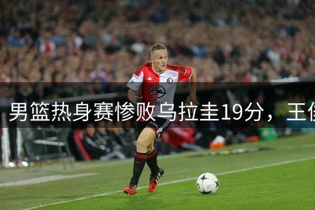 男篮热身赛惨败乌拉圭19分，王俊杰首发表现折射阵容短板