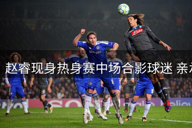赵睿现身热身赛中场合影球迷 亲承缺席本站赛事